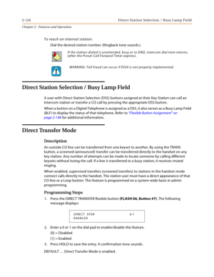 Page 1522-124 D ire ct  Sta tio n Sel ec ti o n  / B usy L a m p Fie ld
Chapter 2 - Features and Operation
To reach an internal station:
Dial the desired station number. (Ringback tone sounds.)
Direct Station Selection / Busy Lamp Field
A user with Direct Station Selection (DSS) buttons assigned at their Key Station can call an 
intercom station or transfer a CO call by pressing the appropriate DSS button.
When a button on a Digital Telephone is assigned as a DSS, it also serves as a Busy Lamp Field 
(BLF) to...