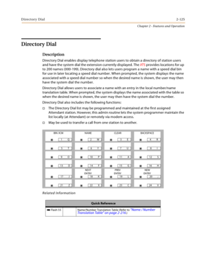 Page 153Directory Dial2-125
Chapter 2 - Features and Operation
Directory Dial
Description
Directory Dial enables display telephone station users to obtain a directory of station users 
and have the system dial the extension currently displayed. The XTS provides locations for up 
to 200 names (000-199). Directory dial also lets users program a name with a speed dial bin 
for use in later locating a speed dial number. When prompted, the system displays the name 
associated with a speed dial number so when the...