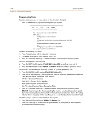 Page 1542-126Directory Dial
Chapter 2 - Features and Operation
Programming Steps
To enter, change, erase or view entries in the Directory Dial List:
Press FLASH and dial [23].The following message displays
AAA = Directory list entry number (000-199)
XXXX = Either:
A 3-digit station number (100-351)
-or-
A 3-digit local number/name translation table number (600-799)
-or-
A 4-digit remote device number (1000-8999)
-or-
A 4-digit system speed bin number (9020-9999)
nnn = programmed name (blank if none)
To select a...