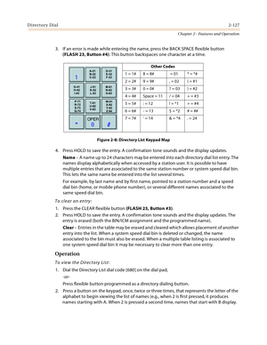 Page 155Directory Dial2-127
Chapter 2 - Features and Operation
3. If an error is made while entering the name, press the BACK SPACE flexible button 
(FLASH 23, Button #4). This button backspaces one character at a time.
Figure 2-8: Directory List Keypad Map
4. Press HOLD to save the entry. A confirmation tone sounds and the display updates.
Name – A name up to 24 characters may be entered into each directory dial list entry. The 
names display alphabetically when accessed by a station user. It is possible to...