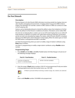 Page 1642-136Do Not Disturb
Chapter 2 - Features and Operation
Do Not Disturb
Description
Placing a keyset in Do Not Disturb (DND) eliminates incoming outside line ringing, intercom 
calls, transfers and paging announcements. A ringing station may go into DND to silence 
ringing. The Attendant can override a station in DND. Stations in DND can continue to make 
normal outgoing calls.
Stations can be individually allowed or denied the ability to place their telephone in Do Not 
Disturb. By default, Do Not Disturb...