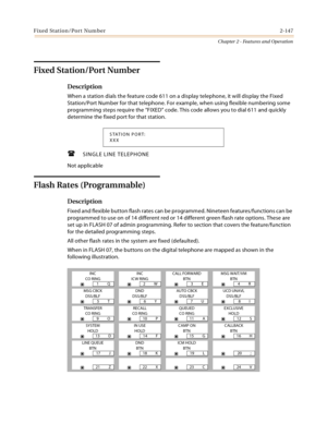 Page 175Fixed Station/Port Number2-147
Chapter 2 - Features and Operation
Fixed Station/Port Number
Description
When a station dials the feature code 611 on a display telephone, it will display the Fixed 
Station/Port Number for that telephone. For example, when using flexible numbering some 
programming steps require the “FIXED” code. This code allows you to dial 611 and quickly 
determine the fixed port for that station.
SINGLE LINE TELEPHONE
Not applicable
Flash Rates (Programmable)
Description
Fixed and...