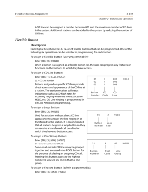 Page 177Flexible Button Assignment2-149
Chapter 2 - Features and Operation
A CO line can be assigned a number between 001 and the maximum number of CO lines 
in the system. Additional stations can be added to the system by reducing the number of 
CO lines.
Flexible Button
Description
Each Digital Telephone has 8, 12, or 24 flexible buttons that can be programmed. One of the 
following six operations can be selected in programming for each button.
To assign a Flexible Button (user programmable):
Enter [BB], [0],...