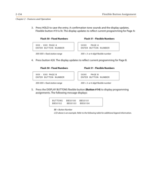 Page 1822-154Flexible Button Assignment
Chapter 2 - Features and Operation
3. Press HOLD to save the entry. A confirmation tone sounds and the display updates. 
Flexible button #19 is lit. The display updates to reflect current programming for Page A:
4. Press button #20. The display updates to reflect current programming for Page B.
5. Press the DISPLAY BUT TONS flexible button (Button #14) to display programming 
assignments. The following message displays:
BB = Button Number
LCD above is an example. Refer to...