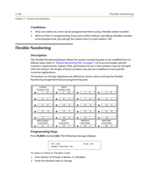 Page 1842-156Flexible Numbering
Chapter 2 - Features and Operation
Conditions
» Only one station at a time can be programmed when using a flexible station number.
» When in Flash 51 programming, if you press HOLD without specifying a flexible number 
to be programmed, you will get the station that is in port/station 100.
Flexible Numbering 
Description 
The Flexible Numbering feature allows the system numbering plan to be modified from its 
default value (refer to “Default Numbering Plan” on page F-16) to...