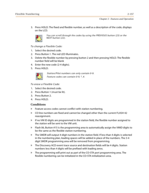 Page 185Flexible Numbering2-157
Chapter 2 - Features and Operation
3. Press HOLD. The fixed and flexible number, as well as a description of the code, displays 
on the LCD.
To change a Flexible Code:
1. Select the desired code.
2. Press Button 1. The red LED illuminates.
3. Delete the flexible number by pressing button 2 and then pressing HOLD. The flexible 
number field will be blank
4. Enter the new code (2-4 digits).
5. Press HOLD.
To erase a Flexible Code:
1. Select the desired code.
2. Press Button 1 (must...