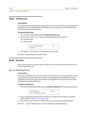 Page 1902-162Hold - Preference
Chapter 2 - Features and Operation
Hold - Preference
Description
The Hold Preference feature allows either System or Exclusive hold as the primary hold on the 
first depression of the HOLD button, depending upon programming. A second depression 
invokes the second hold preference.
Programming Steps
1. Press the HOLD PREF flexible button (FLASH 05, Button #2).
2. Enter a valid number (0 or 1) that corresponds with the following entries:
[0] = Exclusive Hold
[1] = System Hold
3....