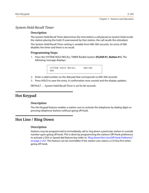 Page 191Hot Keypad2-163
Chapter 2 - Features and Operation
System Hold Recall Timer
Description
The System Hold Recall Timer determines the time before a call placed on System Hold recalls 
the station placing the hold. If unanswered by that station, the call recalls the attendant.
The System Hold Recall Timer setting is variable from 000-300 seconds. An entry of 000 
disables the timer and there is no recall.
Programming Steps
1. Press the SYSTEM HOLD RECALL TIMER flexible button (FLASH 01, Button #1). The...