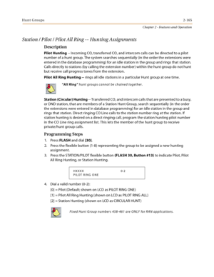 Page 193Hunt Groups2-165
Chapter 2 - Features and Operation
Station / Pilot / Pilot All Ring -- Hunting Assignments
Description
Pilot Hunting -- Incoming CO, transferred CO, and intercom calls can be directed to a pilot 
number of a hunt group. The system searches sequentially (in the order the extensions were 
entered in the database programming) for an idle station in the group and rings that station. 
Calls directly to stations (by calling the extension number) within the hunt group do not hunt 
but receive...