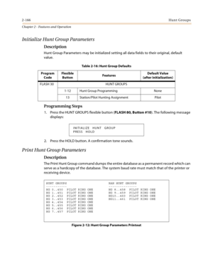 Page 1942-166Hunt Groups
Chapter 2 - Features and Operation
Initialize Hunt Group Parameters
Description
Hunt Group Parameters may be initialized setting all data fields to their original, default 
value.
Programming Steps
1. Press the HUNT GROUPS flexible button (FLASH 80, Button #10). The following message 
displays:
2. Press the HOLD button. A confirmation tone sounds.
Print Hunt Group Parameters
Description
The Print Hunt Group command dumps the entire database as a permanent record which can 
serve as a...