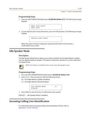 Page 195Idle Speaker Mode2-167
Chapter 2 - Features and Operation
Programming Steps
1. Press the HUNT GROUPS flexible button (FLASH 85, Button #11). The following message 
displays:
2. To print data for Hunt Group Parameters, press the HOLD button. The following message 
displays:
When the system finishes sending the requested information to the printer, a 
confirmation tone sounds.
Idle Speaker Mode
Description
The Idle Speaker Mode feature allows you to select whether the first digit dialed is audible 
over...