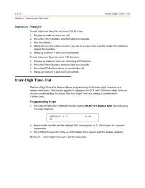 Page 2002-172Inter-Digit Time-Out
Chapter 2 - Features and Operation
Intercom Transfer
To use Intercom Transfer without DSS Buttons:
1. Receive or make an intercom call.
2. Press the TRANS button. Intercom dial tone sounds.
3. Dial the station.
4. When the second station answers, you are in a supervised transfer mode (first station is 
staged for transfer).
5. Hang up (stations 1 and 2 are connected).
To use Intercom Transfer with DSS Buttons:
1. Receive or make an intercom call using a DSS button.
2. Press the...