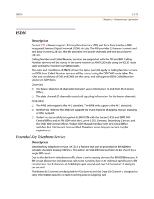 Page 201ISDN2-173
Chapter 2 - Features and Operation
ISDN
Description
Current XTS software supports Primary Rate Interface (PRI) and Basic Rate Interface (BRI) 
Integrated Services Digital Network (ISDN) circuits. The PRI provides 23 bearer channels and 
one data channel (23B+D). The BRI provides two bearer channels and one data channel 
(2B+D).
Calling Number and Called Number services are supported with the PRI and BRI. Calling 
Number services will be routed in the same manner as ANI/ICLID calls using the...