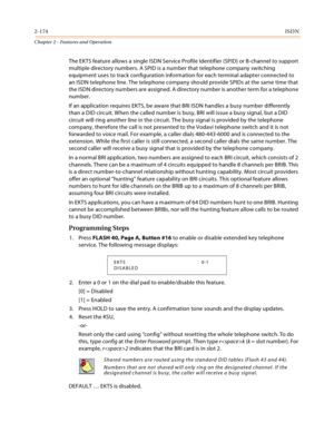 Page 2022-174ISDN
Chapter 2 - Features and Operation
The EKTS feature allows a single ISDN Service Profile Identifier (SPID) or B-channel to support 
multiple directory numbers. A SPID is a number that telephone company switching 
equipment uses to track configuration information for each terminal adapter connected to 
an ISDN telephone line. The telephone company should provide SPIDs at the same time that 
the ISDN directory numbers are assigned. A directory number is another term for a telephone 
number.
If an...