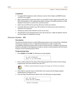 Page 203ISDN2-175
Chapter 2 - Features and Operation
Conditions
» To support EKTS, telephone switch software must be 3.0G or higher and BRIB firmware 
must be 0.1G or higher.
» When ordering EKTS, request basic EKTS, not cache EKTS. Vodavi supports Basic EKTS. The 
EKTS caching option is not supported by Vodavi. Caching is normally used when an ISDN 
telephone instrument is used on the customer premise.
» Order only one SPID and one primary directory number per channel.
» Secondary directory numbers (e.g., DID...