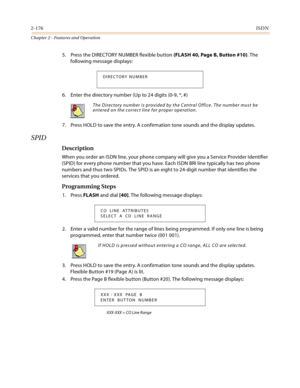 Page 2042-176ISDN
Chapter 2 - Features and Operation
5. Press the DIRECTORY NUMBER flexible button (FLASH 40, Page B, Button #10). The 
following message displays:
6. Enter the directory number (Up to 24 digits (0-9, *, #)
7. Press HOLD to save the entry. A confirmation tone sounds and the display updates.
SPID
Description
When you order an ISDN line, your phone company will give you a Service Provider Identifier 
(SPID) for every phone number that you have. Each ISDN BRI line typically has two phone 
numbers...