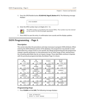 Page 205ISDN Programming - Page A2-177
Chapter 2 - Features and Operation
5. Press the SPID flexible button (FLASH 40, Page B, Button #11). The following message 
displays:
6. Enter the SPID number (Up to 24 digits (0-9, *, #).
7. Press HOLD to save the entry. A confirmation tone sounds and the display updates.
ISDN Programming  - Page A
Description
This section describes the procedures and steps necessary to program ISDN attributes. When 
entering the ISDN attributes portion of the database, the programmer may...