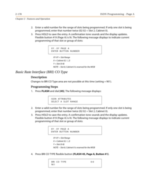 Page 2062-178ISDN Programming - Page A
Chapter 2 - Features and Operation
2. Enter a valid number for the range of slots being programmed. If only one slot is being 
programmed, enter that number twice (02 02 = Slot 2, Cabinet 0).
3. Press HOLD to save the entry. A confirmation tone sounds and the display updates. 
Flexible button #19 (Page A) is lit. The following message displays to indicate current 
programming of that slot or group of slots:
XY-XY = Slot Range
X = Cabinet (0, 1, 2)
Y = Slot (0-8)
NOTE --...