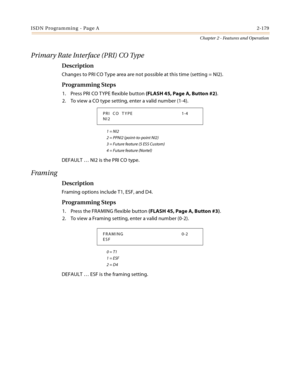 Page 207ISDN Programming - Page A2-179
Chapter 2 - Features and Operation
Primary Rate Interface (PRI) CO Type
Description
Changes to PRI CO Type area are not possible at this time (setting = NI2).
Programming Steps
1. Press PRI CO TYPE flexible button (FLASH 45, Page A, Button #2).
2. To view a CO type setting, enter a valid number (1-4).
1 = NI2
2 = PPNI2 (point-to-point NI2)
3 = Future feature (5 ESS Custom)
4 = Future feature (Nortel)
DEFAULT … NI2 is the PRI CO type.
Framing
Description
Framing options...