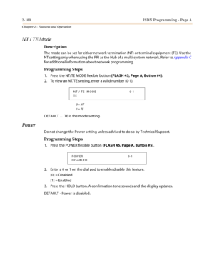 Page 2082-180ISDN Programming - Page A
Chapter 2 - Features and Operation
NT / TE Mode
Description
The mode can be set for either network termination (NT) or terminal equipment (TE). Use the 
NT setting only when using the PRI as the Hub of a multi-system network. Refer to Appendix C 
for additional information about network programming.
Programming Steps
1. Press the NT/TE MODE flexible button (FLASH 45, Page A, Button #4).
2. To view an NT/TE setting, enter a valid number (0-1).
0 = NT
1 = TE
DEFAULT … TE is...