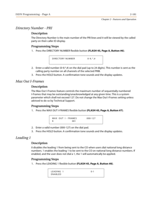 Page 209ISDN Programming - Page A2-181
Chapter 2 - Features and Operation
Directory Number - PRI
Description
The Directory Number is the main number of the PRI lines and it will be viewed by the called 
party on their caller ID display.
Programming Steps
1. Press the DIRECTORY NUMBER flexible button (FLASH 45, Page A, Button #6).
2. Enter a valid number (0-9,*,#) on the dial pad (up to 24 digits). This number is sent as the 
calling party number on all channels of the selected PRIB.
3. Press the HOLD button. A...