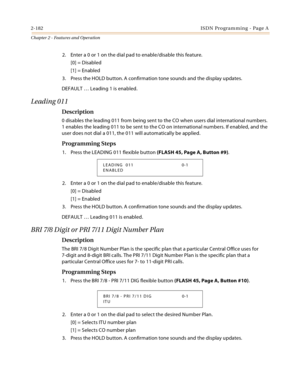 Page 2102-182ISDN Programming - Page A
Chapter 2 - Features and Operation
2. Enter a 0 or 1 on the dial pad to enable/disable this feature.
[0] = Disabled
[1] = Enabled
3. Press the HOLD button. A confirmation tone sounds and the display updates.
DEFAULT … Leading 1 is enabled.
Leading 011
Description
0 disables the leading 011 from being sent to the CO when users dial international numbers. 
1 enables the leading 011 to be sent to the CO on international numbers. If enabled, and the 
user does not dial a 011,...