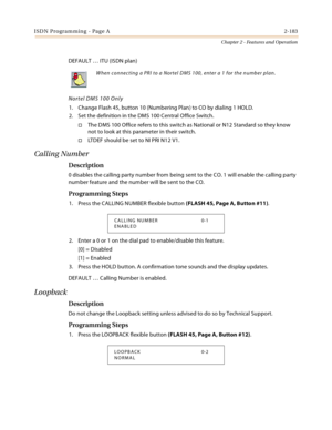 Page 211ISDN Programming - Page A2-183
Chapter 2 - Features and Operation
DEFAULT … ITU (ISDN plan)
Nortel DMS 100 Only
1. Change Flash 45, button 10 (Numbering Plan) to CO by dialing 1 HOLD.
2. Set the definition in the DMS 100 Central Office Switch.
The DMS 100 Office refers to this switch as National or N12 Standard so they know 
not to look at this parameter in their switch.
LTDEF should be set to NI PRI N12 V1.
Calling Number
Description
0 disables the calling party number from being sent to the CO. 1...