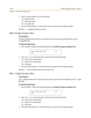 Page 2122-184ISDN Programming - Page A
Chapter 2 - Features and Operation
2. Enter a valid number (0-2) on the dial pad.
[0] = Normal mode
[1] = Near end mode
[2] = Far end mode
3. Press the HOLD button. A confirmation tone sounds and the display updates.
DEFAULT … Loopback setting is normal.
BRI 10-Digit Number Plan
Description
The BRI 10-Digit Number Plan is the specific plan that a particular Central Office uses for 
10-digit BRI calls.
Programming Steps
1. Press the BRI 10 DIGIT No PLAN flexible button...