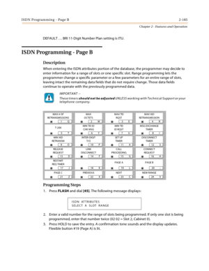 Page 213ISDN Programming - Page B2-185
Chapter 2 - Features and Operation
DEFAULT … BRI 11-Digit Number Plan setting is ITU.
ISDN Programming - Page B
Description
When entering the ISDN attributes portion of the database, the programmer may decide to 
enter information for a range of slots or one specific slot. Range programming lets the 
programmer change a specific parameter or a few parameters for an entire range of slots, 
leaving intact the remaining data fields that do not require change. Those data fields...