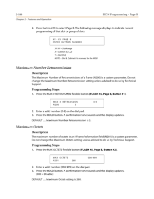 Page 2142-186ISDN Programming - Page B
Chapter 2 - Features and Operation
4. Press button #20 to select Page B. The following message displays to indicate current 
programming of that slot or group of slots:
XY-XY = Slot Range
X = Cabinet (0, 1, 2)
Y = Slot (0-8)
NOTE -- Slot 8, Cabinet 0 is reserved for the MISB
Maximum Number Retransmission
Description
The Maximum Number of Retransmissions of a frame (N200) is a system parameter. Do not 
change the Maximum Number Retransmission setting unless advised to do so...