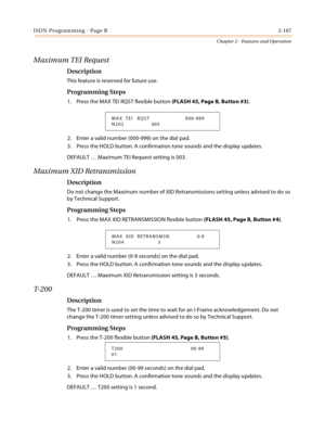 Page 215ISDN Programming - Page B2-187
Chapter 2 - Features and Operation
Maximum TEI Request
Description
This feature is reserved for future use.
Programming Steps
1. Press the MAX TEI RQST flexible button (FLASH 45, Page B, Button #3).
2. Enter a valid number (000-999) on the dial pad.
3. Press the HOLD button. A confirmation tone sounds and the display updates.
DEFAULT … Maximum TEI Request setting is 003.
Maximum XID Retransmission
Description
Do not change the Maximum number of XID Retransmissions setting...