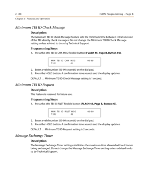 Page 2162-188ISDN Programming - Page B
Chapter 2 - Features and Operation
Minimum TEI ID Check Message
Description
The Minimum TEI ID Check Message feature sets the minimum time between retransmission 
of the TEI identity check messages. Do not change the Minimum TEI ID Check Message 
setting unless advised to do so by Technical Support.
Programming Steps
1. Press the MIN TEI ID CHK MSG flexible button (FLASH 45, Page B, Button #6).
2. Enter a valid number (00-99 seconds) on the dial pad.
3. Press the HOLD...