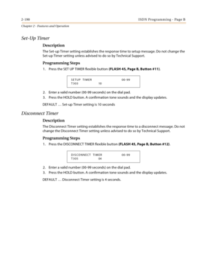 Page 2182-190ISDN Programming - Page B
Chapter 2 - Features and Operation
Set-Up Timer
Description
The Set-up Timer setting establishes the response time to setup message. Do not change the 
Set-up Timer setting unless advised to do so by Technical Support.
Programming Steps
1. Press the SET UP TIMER flexible button (FLASH 45, Page B, Button #11).
2. Enter a valid number (00-99 seconds) on the dial pad.
3. Press the HOLD button. A confirmation tone sounds and the display updates.
DEFAULT … Set-up Timer setting...