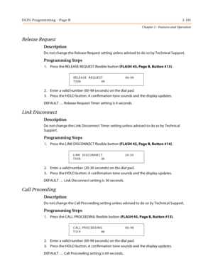 Page 219ISDN Programming - Page B2-191
Chapter 2 - Features and Operation
Release Request
Description
Do not change the Release Request setting unless advised to do so by Technical Support.
Programming Steps
1. Press the RELEASE REQUEST flexible button (FLASH 45, Page B, Button #13).
2. Enter a valid number (00-99 seconds) on the dial pad.
3. Press the HOLD button. A confirmation tone sounds and the display updates.
DEFAULT … Release Request Timer setting is 4 seconds.
Link Disconnect
Description
Do not change...