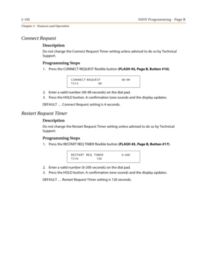 Page 2202-192ISDN Programming - Page B
Chapter 2 - Features and Operation
Connect Request
Description
Do not change the Connect Request Timer setting unless advised to do so by Technical 
Support.
Programming Steps
1. Press the CONNECT REQUEST flexible button (FLASH 45, Page B, Button #16).
2. Enter a valid number (00-99 seconds) on the dial pad.
3. Press the HOLD button. A confirmation tone sounds and the display updates.
DEFAULT … Connect Request setting is 4 seconds.
Restart Request Timer
Description
Do not...