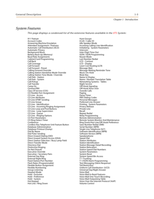 Page 23General Description1-3
Chapter 1 - Introduction
System Features
This page displays a condensed list of the extensive features available in the XTS System:
911 Feature  Hunt Groups 
Account Codes  ICLID / Caller ID
Answering Machine Emulation  Idle Speaker Mode 
Attendant Assignment / Features  Incoming Calling Line Identification 
Automatic Call Distribution (ACD)  Initializing - System Parameters
Automatic Privacy  Intercom 
Background Music  Inter-Digit Time-Out 
Battery Back-Up (Memory)  ISDN / ISDN...