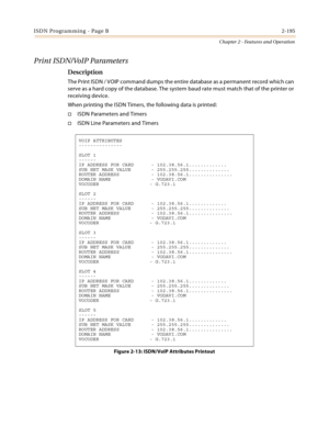 Page 223ISDN Programming - Page B2-195
Chapter 2 - Features and Operation
Print ISDN/VoIP Parameters
Description
The Print ISDN / VOIP command dumps the entire database as a permanent record which can 
serve as a hard copy of the database. The system baud rate must match that of the printer or 
receiving device.
When printing the ISDN Timers, the following data is printed:
ISDN Parameters and Timers
ISDN Line Parameters and Timers
VOIP ATTRIBUTES
---------------
SLOT 1
------
IP ADDRESS FOR CARD      -...