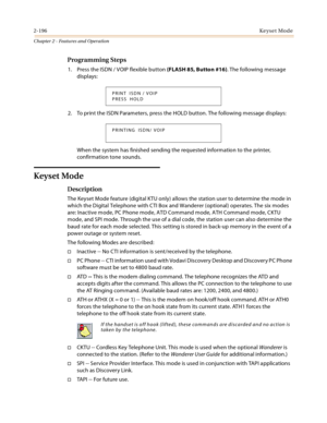 Page 2242-196Keyset Mode
Chapter 2 - Features and Operation
Programming Steps
1. Press the ISDN / VOIP flexible button (FLASH 85, Button #16). The following message 
displays:
2. To print the ISDN Parameters, press the HOLD button. The following message displays:
When the system has finished sending the requested information to the printer, 
confirmation tone sounds.
Keyset Mode
Description
The Keyset Mode feature (digital KTU only) allows the station user to determine the mode in 
which the Digital Telephone...