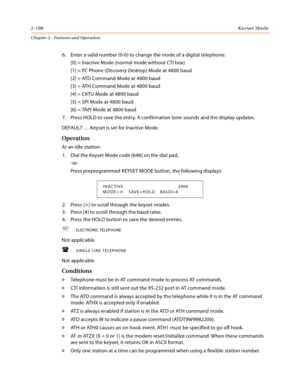 Page 2262-198Keyset Mode
Chapter 2 - Features and Operation
6. Enter a valid number (0-6) to change the mode of a digital telephone:
[0] = Inactive Mode (normal mode without CTI box)
[1] = PC Phone (Discovery Desktop) Mode at 4800 baud
[2] = ATD Command Mode at 4800 baud
[3] = ATH Command Mode at 4800 baud
[4] = CKTU Mode at 4800 baud
[5] = SPI Mode at 4800 baud
[6] = TAPI Mode at 4800 baud
7. Press HOLD to save the entry. A confirmation tone sounds and the display updates.
DEFAULT … Keyset is set for Inactive...