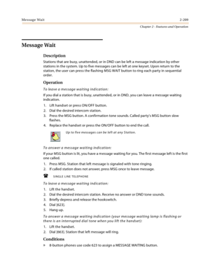 Page 237Message Wait2-209
Chapter 2 - Features and Operation
Message Wait
Description
Stations that are busy, unattended, or in DND can be left a message indication by other 
stations in the system. Up to five messages can be left at one keyset. Upon return to the 
station, the user can press the flashing MSG WAIT button to ring each party in sequential 
order.
Operation
To leave a message waiting indication:
If you dial a station that is busy, unattended, or in DND, you can leave a message waiting 
indication....