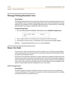 Page 2382-210 Mes sa ge  Wa it in g  Re mi nd e r To n e
Chapter 2 - Features and Operation
Message Waiting Reminder Tone
Description
The Message Wait Reminder Timer determines the time between repeated reminder tones to 
a key telephone with a message waiting. Digital station users may be reminded of a message 
waiting on their telephone with an audible signal presented at a timed interval. The Message 
Wait Reminder Tone setting is variable from 000-104 minutes.
Programming Steps
1. Press the MESSAGE WAIT...