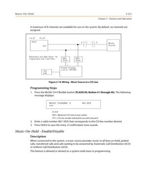 Page 239Music-On-Hold2-211
Chapter 2 - Features and Operation
A maximum of 8 channels are available for use on the system. By default, no channels are 
assigned.
Figure 2-14: Wiring - Music Source to a CO Line
Programming Steps
1. Press the MUSIC CH # flexible button (FLASH 09, Button #1 through #6). The following 
message displays:
X= 4-8
XXX = Maximum CO Lines in your system
YYY = CO Line number selected for use with channel X
2. Enter a valid number (001-XXX) that corresponds to the CO line number desired.
3....