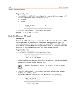 Page 2402-212Music-On-Hold
Chapter 2 - Features and Operation
Programming Steps
1. Press MUSIC-ON-HOLD flexible button (FLASH 05, Button #12). Feature toggles on/off 
each time button is pressed; and the display updates.
[0] = Disabled
[1] = Enabled
2. Press HOLD to save the entry. A confirmation tone sounds.
DEFAULT … Music-On-Hold is enabled.
Music-On-Hold (per CO Line)
Description
The Music-On-HOLD feature allows a user to select the Music-On-Hold channel for each CO 
line. This feature lets the system assign...