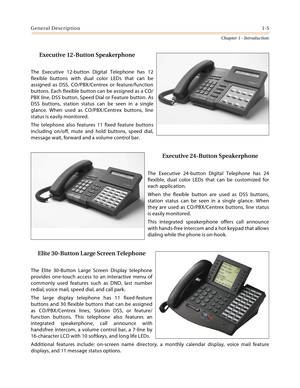 Page 25General Description1-5
Chapter 1 - Introduction
Executive 12-Button Speakerphone
The Executive 12-button Digital Telephone has 12
flexible buttons with dual color LEDs that can be
assigned as DSS, CO/PBX/Centrex or feature/function
buttons. Each flexible button can be assigned as a CO/
PBX line, DSS button, Speed Dial or Feature button. As
DSS buttons, station status can be seen in a single
glance. When used as CO/PBX/Centrex buttons, line
status is easily monitored.
The telephone also features 11 fixed...