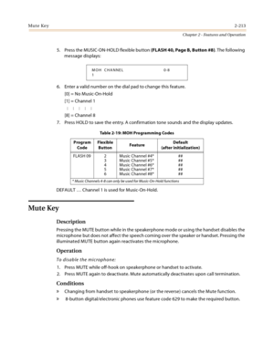 Page 241Mute Key2-213
Chapter 2 - Features and Operation
5. Press the MUSIC-ON-HOLD flexible button (FLASH 40, Page B, Button #8). The following 
message displays:
6. Enter a valid number on the dial pad to change this feature.
[0] = No Music-On-Hold
[1] = Channel 1
:::::
[8] = Channel 8
7. Press HOLD to save the entry. A confirmation tone sounds and the display updates.
DEFAULT … Channel 1 is used for Music-On-Hold.
Mute Key
Description
Pressing the MUTE button while in the speakerphone mode or using the...