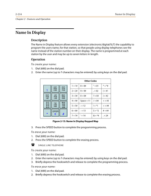 Page 2422-214Name In Display
Chapter 2 - Features and Operation
Name In Display
Description
The Name in Display feature allows every extension (electronic/digital/SLT) the capability to 
program the users name, for that station, so that people using display telephones see the 
name instead of the station number on their display. The name is programmed at each 
station by the user and may be up to seven letters in length.
Operation
To create your name:
1. Dial [690] on the dial pad.
2. Enter the name (up to 7...