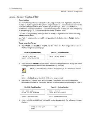 Page 243Name In Display2-215
Chapter 2 - Features and Operation
Name / Number Display At Idle
Description
The Name/Number Display feature allows the programmed seven-digit name and station 
number to display together. This option is programmable on a per station basis, however the 
feature must be enabled/disabled in admin programming. If a station has this feature 
enabled but has not programmed a name, the name portion of the LCD is blank. The priority 
of the idle display is UCD/ACD, Hunt, Station/Name, or...