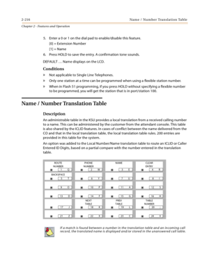 Page 2442-216 Na m e / Nu mb e r Tra n sl a ti o n  Ta b l e
Chapter 2 - Features and Operation
5. Enter a 0 or 1 on the dial pad to enable/disable this feature.
[0] = Extension Number
[1] = Name
6. Press HOLD to save the entry. A confirmation tone sounds.
DEFAULT … Name displays on the LCD.
Conditions
» Not applicable to Single Line Telephones.
» Only one station at a time can be programmed when using a flexible station number.
» When in Flash 51 programming, if you press HOLD without specifying a flexible...