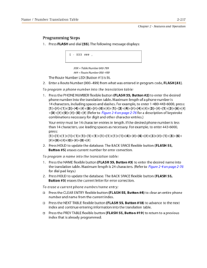 Page 245Name / Number Translation Table 2-217
Chapter 2 - Features and Operation
Programming Steps
1. Press FLASH and dial [55]. The following message displays:
XXX = Table Number 600-799
### = Route Number 000–499
The Route Number LED (Button #1) is lit.
2. Enter a Route Number (000–499) from what was entered in program code, FLASH [43].
To program a phone number into the translation table:
1. Press the PHONE NUMBER flexible button (FLASH 55, Button #2) to enter the desired 
phone number into the translation...