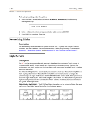 Page 2462-218Networking Tables
Chapter 2 - Features and Operation
To locate an existing index for editing:
1. Press the TABLE NUMBER flexible button (FLASH 55, Button #20). The following 
message displays:
2. Enter a valid number that corresponds to the table numbers 600-799.
3. Press HOLD to complete the entry.
Networking Tables
Description
The Networking Table identifies the system number, the CO group, the range of station 
numbers, and the IP address. Details on Networking Tables programming is contained in...